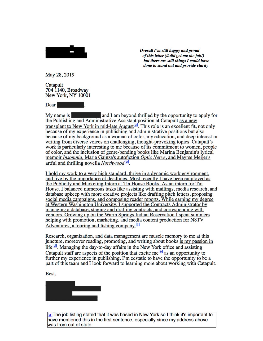 This cover letter was used to apply for a publishing and administrative position at Catapult. The author notes in typed annotations that while this cover letter did end up getting them the job, there are some things they felt could have been written more clearly. In particular, they flag that instead of sharing general familiarity with Catapult's book list, they could have picked one title to dive into more deeply and share a connection with. Additionally, they felt that a line at the end of the cover letter, which reads that books are the author's passion is very general and commonly expressed and they could have done a better job to be more creative and specific to themselves.
