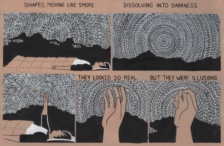 An excerpt of Lorenzi's comic about his sleep paralysis. Across 6 panels Lorenzi is his bed in the dark surrounded by grey static. In the last 3 panels he raises his hands up into the stack and it moves around his fingers. The comic is painted in greytone on tan paper. The words read “Shapes, moving like smoke / dissolving into darkness / they looked so real / but they were illusions”