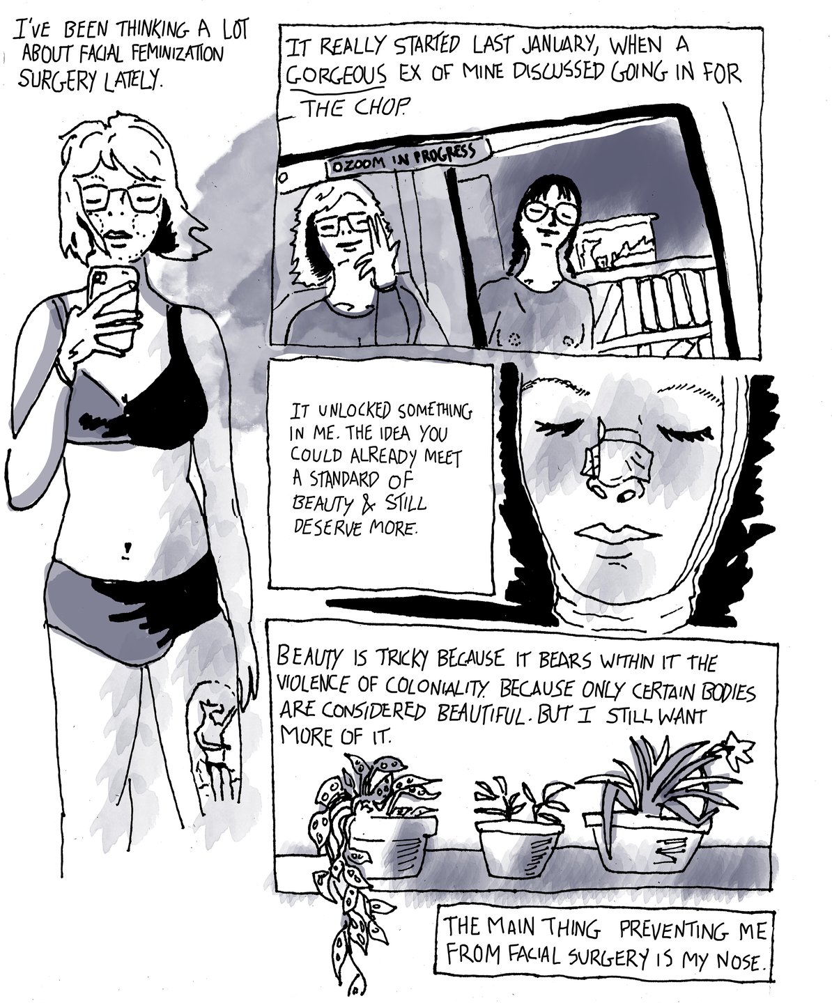 This comic is drawn in black and white with ink and watercolor. The text is handwritten. The comic style is realistic but stylized. It is split up into pages and panels within each page. Page one, panel one: a black and white drawing of Zefyr (she/they) in a bikini or bra and underwear. In it, her hair is chin-length and she has glasses. They are holding a phone. The text reads, “I’ve been thinking a lot about facial feminization surgery lately. Panel two: a drawing of a zoom between two people. The text reads, “It really started last January, when a gorgeous ex of min discussed going in for the chop. Panel three: A close-up drawing of Zefyr’s face wrapped in gauze with a bandage over their nose. The text reads, “It unlocked something in me. The idea you could already meet a standard of beauty and still deserve more.” Panel four is of three house plants in pots. The text reads, “ Beauty is tricky because it bears within at the violence of coloniality. Because only certain bodies are considered beautiful. But I still want more of it. The main thing preventing me from facial feminization surgery is my nose.”