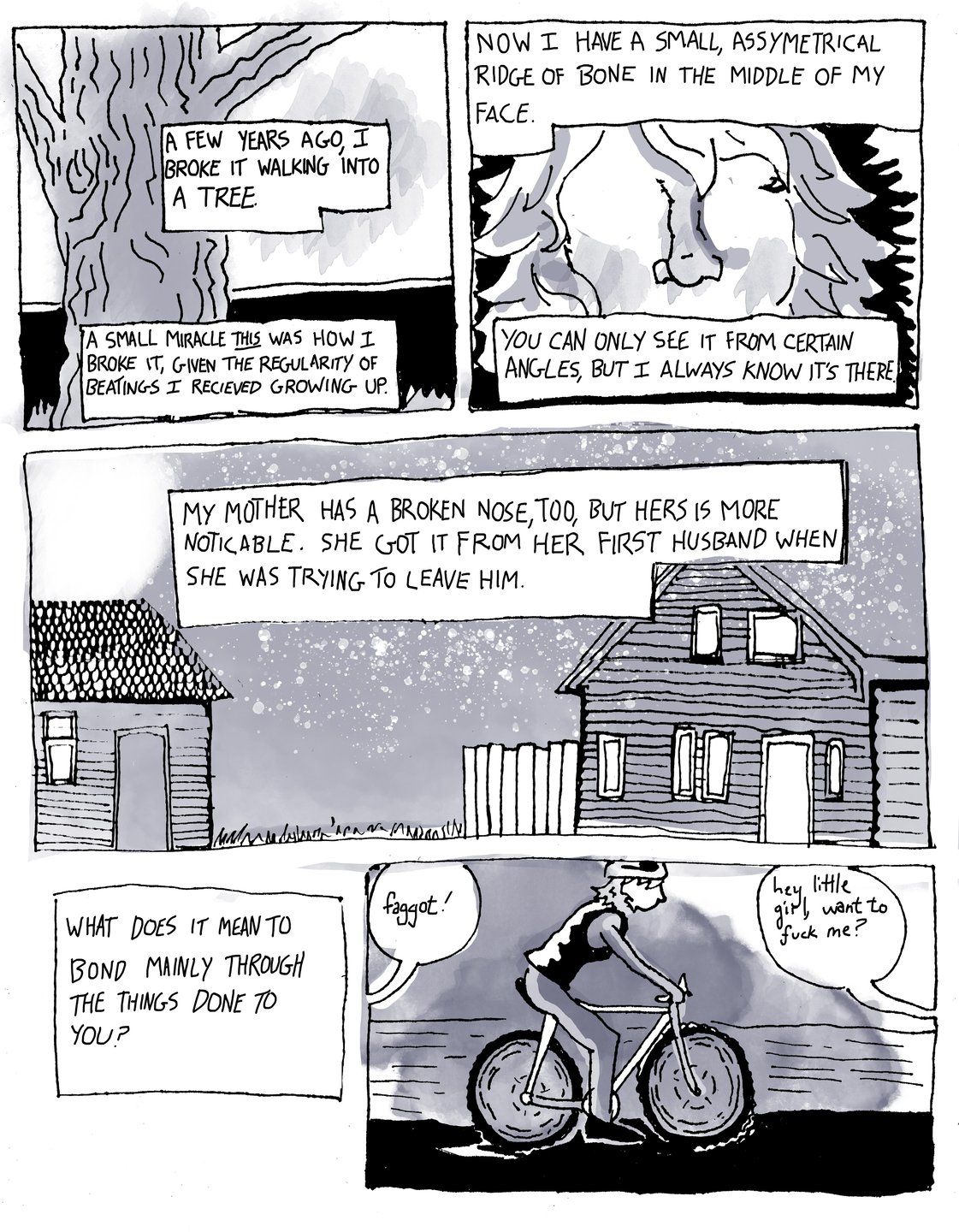 Page two, panel one: there is a drawing of a tree trunk with text that reads, “A few years ago, I broke it walking into a tree. A small miracle this is how I broke it, given the regularity of beatings I received growing up.” Panel two: A close-up of Zefyr’s face with a crooked nose. The text reads, “ now I have a small asymmetrical ridge of bone in the middle of my face. You can only see it from certain angles, but I always know it’s there.” Panel three: there are two houses in the snow. The text reads, “my mother has a broken nose, too, but hers is more noticeable. She got it from her first husband when she was trying to leave him. What does it mean to bond mainly through the things done to you?” Panel four: there is a drawing of Zefyr on a bike and speech bubbles coming from outside the frame that read, “faggot!” and “ hey little girl, want to fuck me?”