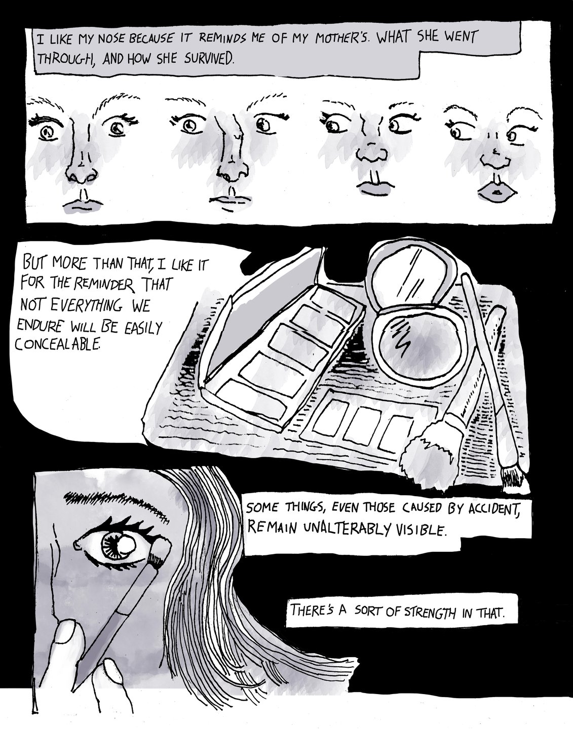Page 5, panel one: against a black background is a drawing of four faces with different noses, two of the noses are crooked. The text reads, “I like my nose because it reminds me of my mothers. What she went through, and how she survived.” Panel two: a drawing of make up brushes eyeshadow and a mirror. The text reads, “but more than that, I like it for the reminder that not everything we endure will be easily concealeble.” Panel three: a drawing close-up of an eye while having make up put on it. The text reads, “some things, even those caused by accident, remain unalterably visible. There’s a sort of strength in that.”