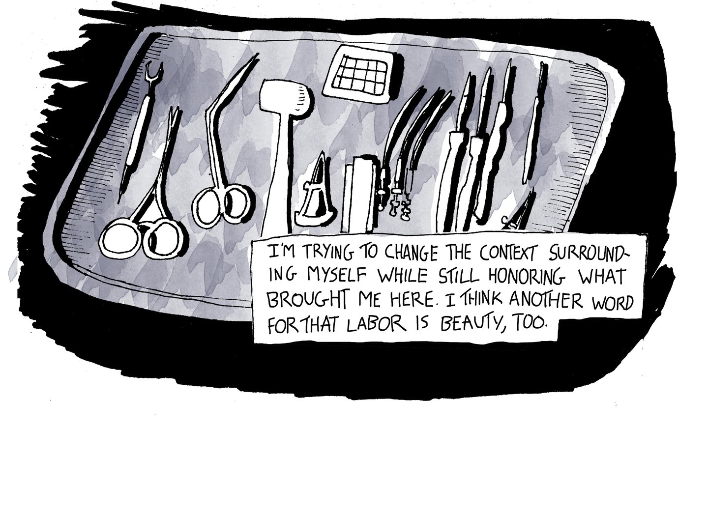 Page 7, panel one: there is a drawing of a surgical platter against a black background. On the platter her number of surgical instruments. The text reads, “I’m trying to change the context surrounding myself while still honoring what brought me here. I think another word for that labor is beauty, too.”