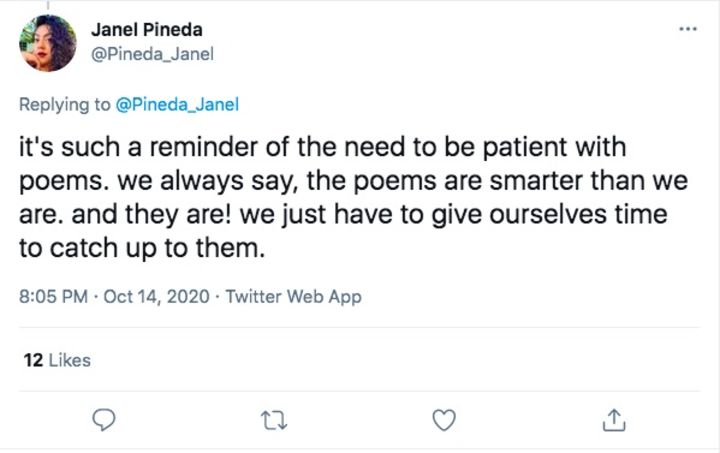 This tweet from poet Janel Pineda, @Pindeda_Janel, reads "it's such a reminder of the need to be patient with poems. we always say, the poems are smarter than we are. and they are! we just have to give ourselves time to catch up to them."